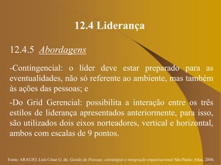 Fonte: ARAUJO, Luis César G. de. Gestão de Pessoas; estratégias e integração organizacional São Paulo: Atlas, 2006.
12.4 Liderança
12.4.5 Abordagens
-Contingencial: o líder deve estar preparado para as
eventualidades, não só referente ao ambiente, mas também
às ações das pessoas; e
-Do Grid Gerencial: possibilita a interação entre os três
estilos de liderança apresentados anteriormente, para isso,
são utilizados dois eixos norteadores, vertical e horizontal,
ambos com escalas de 9 pontos.
 