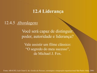Fonte: ARAUJO, Luis César G. de. Gestão de Pessoas; estratégias e integração organizacional São Paulo: Atlas, 2006.
12.4 Liderança
12.4.5 Abordagens
Você será capaz de distinguir:
poder, autoridade e liderança?
Vale assistir um filme clássico:
“O segredo do meu sucesso”,
de Michael J. Fox.
 