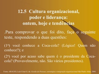 Fonte: ARAUJO, Luis César G. de. Gestão de Pessoas; estratégias e integração organizacional São Paulo: Atlas, 2006.
12.5 Cultura organizacional,
poder e liderança:
ontem, hoje e tendências
.Para comprovar o que foi dito, faça o seguinte
teste, respondendo a duas questões:
(1a) você conhece a Coca-cola? (Lógico! Quem não
conhece?); e
(2a) você por acaso sabe quem é o presidente da Coca-
cola? (Provavelmente, não. São vários presidentes).
 