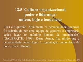 Fonte: ARAUJO, Luis César G. de. Gestão de Pessoas; estratégias e integração organizacional São Paulo: Atlas, 2006.
12.5 Cultura organizacional,
poder e liderança:
ontem, hoje e tendências
.Esta é a questão. Atualmente “a personalidade poderosa
foi substituída por uma equipe de gestores; o empresário
cedeu lugar ao anônimo homem da organização”
(GALBRAITH, 1999). Desta forma, fica nítido que a
personalidade cedeu lugar à organização como fonte de
poder mais influente;
 