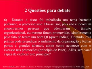 Fonte: ARAUJO, Luis César G. de. Gestão de Pessoas; estratégias e integração organizacional São Paulo: Atlas, 2006.
2 Questões para debate
6) Durante o texto foi trabalhado um tema bastante
polêmico, o protecionismo. Diz-se isso, pois não é incomum
encontrarmos pessoas que adentraram o âmbito
organizacional, ou mesmo foram promovidas, simplesmente
pelo fato de terem um bom QI (quem indica). Contudo, esta
prática pode prejudicar o andamento da organização e fechar
portas a grandes talentos, assim como acontece com o
excesso nas promoções (princípio de Peter). Aliás, será você
capaz de explicar este princípio?
 