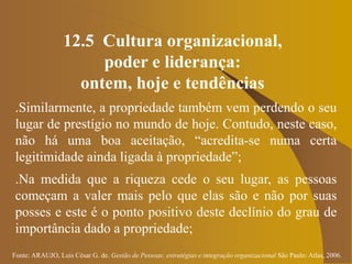 Fonte: ARAUJO, Luis César G. de. Gestão de Pessoas; estratégias e integração organizacional São Paulo: Atlas, 2006.
12.5 Cultura organizacional,
poder e liderança:
ontem, hoje e tendências
.Similarmente, a propriedade também vem perdendo o seu
lugar de prestígio no mundo de hoje. Contudo, neste caso,
não há uma boa aceitação, “acredita-se numa certa
legitimidade ainda ligada à propriedade”;
.Na medida que a riqueza cede o seu lugar, as pessoas
começam a valer mais pelo que elas são e não por suas
posses e este é o ponto positivo deste declínio do grau de
importância dado a propriedade;
 