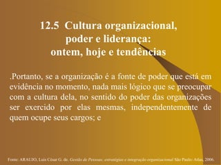 Fonte: ARAUJO, Luis César G. de. Gestão de Pessoas; estratégias e integração organizacional São Paulo: Atlas, 2006.
12.5 Cultura organizacional,
poder e liderança:
ontem, hoje e tendências
.Portanto, se a organização é a fonte de poder que está em
evidência no momento, nada mais lógico que se preocupar
com a cultura dela, no sentido do poder das organizações
ser exercido por elas mesmas, independentemente de
quem ocupe seus cargos; e
 