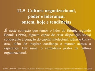 Fonte: ARAUJO, Luis César G. de. Gestão de Pessoas; estratégias e integração organizacional São Paulo: Atlas, 2006.
12.5 Cultura organizacional,
poder e liderança:
ontem, hoje e tendências
.É neste contexto que temos o líder do futuro, segundo
Bennis (1996), alguém capaz de criar disposição social
conducente à geração do capital intelectual: idéias e know-
how, além de inspirar confiança e manter acessa a
esperança. Em suma, o verdadeiro gestor da cultura
organizacional.
 