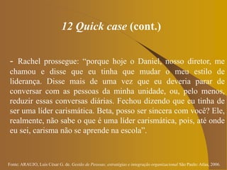 Fonte: ARAUJO, Luis César G. de. Gestão de Pessoas; estratégias e integração organizacional São Paulo: Atlas, 2006.
12 Quick case (cont.)
- Rachel prossegue: “porque hoje o Daniel, nosso diretor, me
chamou e disse que eu tinha que mudar o meu estilo de
liderança. Disse mais de uma vez que eu deveria parar de
conversar com as pessoas da minha unidade, ou, pelo menos,
reduzir essas conversas diárias. Fechou dizendo que eu tinha de
ser uma líder carismática. Beta, posso ser sincera com você? Ele,
realmente, não sabe o que é uma líder carismática, pois, até onde
eu sei, carisma não se aprende na escola”.
 