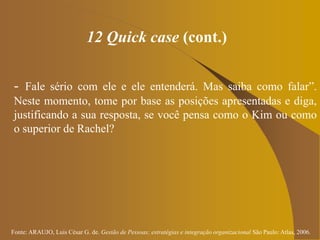 Fonte: ARAUJO, Luis César G. de. Gestão de Pessoas; estratégias e integração organizacional São Paulo: Atlas, 2006.
12 Quick case (cont.)
- Fale sério com ele e ele entenderá. Mas saiba como falar”.
Neste momento, tome por base as posições apresentadas e diga,
justificando a sua resposta, se você pensa como o Kim ou como
o superior de Rachel?
 