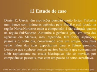 Fonte: ARAUJO, Luis César G. de. Gestão de Pessoas; estratégias e integração organizacional São Paulo: Atlas, 2006.
12 Estudo de caso
Daniel R. Garcia têm aspirações pessoais muito fortes. Trabalha
num banco com inúmeras agências pelo Brasil e está lotado na
região Norte/Nordeste onde a competição é tão acirrada quanto
na região Sul/Sudeste. Assumira a gerência geral em uma das
agências em Manaus, mas, repetindo, têm fortes aspirações
pessoais e, certo dia, conversando com um amigo bem mais
velho falou das suas expectativas para o futuro próximo.
Lembrou que conhece pessoas na área bancária que conseguiram
subir rapidamente na escala hierárquica não só movidas por
competências pessoais, mas com um pouco de sorte, acreditava.
 