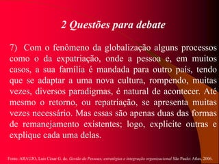Fonte: ARAUJO, Luis César G. de. Gestão de Pessoas; estratégias e integração organizacional São Paulo: Atlas, 2006.
2 Questões para debate
7) Com o fenômeno da globalização alguns processos
como o da expatriação, onde a pessoa e, em muitos
casos, a sua família é mandada para outro país, tendo
que se adaptar a uma nova cultura, rompendo, muitas
vezes, diversos paradigmas, é natural de acontecer. Até
mesmo o retorno, ou repatriação, se apresenta muitas
vezes necessário. Mas essas são apenas duas das formas
de remanejamento existentes; logo, explicite outras e
explique cada uma delas.
 