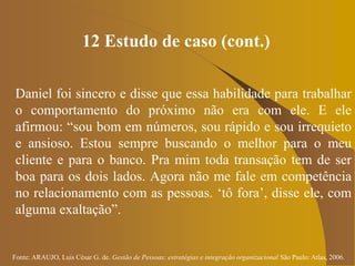 Fonte: ARAUJO, Luis César G. de. Gestão de Pessoas; estratégias e integração organizacional São Paulo: Atlas, 2006.
12 Estudo de caso (cont.)
Daniel foi sincero e disse que essa habilidade para trabalhar
o comportamento do próximo não era com ele. E ele
afirmou: “sou bom em números, sou rápido e sou irrequieto
e ansioso. Estou sempre buscando o melhor para o meu
cliente e para o banco. Pra mim toda transação tem de ser
boa para os dois lados. Agora não me fale em competência
no relacionamento com as pessoas. ‘tô fora’, disse ele, com
alguma exaltação”.
 