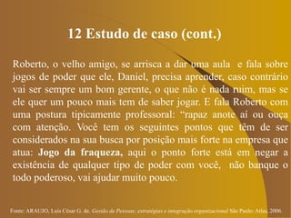 Fonte: ARAUJO, Luis César G. de. Gestão de Pessoas; estratégias e integração organizacional São Paulo: Atlas, 2006.
12 Estudo de caso (cont.)
Roberto, o velho amigo, se arrisca a dar uma aula e fala sobre
jogos de poder que ele, Daniel, precisa aprender, caso contrário
vai ser sempre um bom gerente, o que não é nada ruim, mas se
ele quer um pouco mais tem de saber jogar. E fala Roberto com
uma postura tipicamente professoral: “rapaz anote aí ou ouça
com atenção. Você tem os seguintes pontos que têm de ser
considerados na sua busca por posição mais forte na empresa que
atua: Jogo da fraqueza, aqui o ponto forte está em negar a
existência de qualquer tipo de poder com você, não banque o
todo poderoso, vai ajudar muito pouco.
 