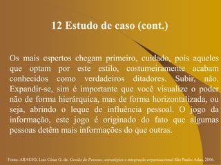 Fonte: ARAUJO, Luis César G. de. Gestão de Pessoas; estratégias e integração organizacional São Paulo: Atlas, 2006.
12 Estudo de caso (cont.)
Os mais espertos chegam primeiro, cuidado, pois aqueles
que optam por este estilo, costumeiramente acabam
conhecidos como verdadeiros ditadores. Subir, não.
Expandir-se, sim é importante que você visualize o poder
não de forma hierárquica, mas de forma horizontalizada, ou
seja, abrindo o leque de influência pessoal. O jogo da
informação, este jogo é originado do fato que algumas
pessoas detêm mais informações do que outras.
 