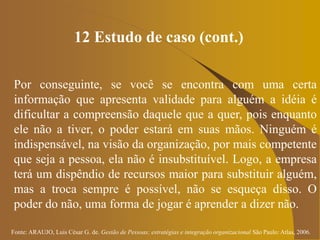 Fonte: ARAUJO, Luis César G. de. Gestão de Pessoas; estratégias e integração organizacional São Paulo: Atlas, 2006.
12 Estudo de caso (cont.)
Por conseguinte, se você se encontra com uma certa
informação que apresenta validade para alguém a idéia é
dificultar a compreensão daquele que a quer, pois enquanto
ele não a tiver, o poder estará em suas mãos. Ninguém é
indispensável, na visão da organização, por mais competente
que seja a pessoa, ela não é insubstituível. Logo, a empresa
terá um dispêndio de recursos maior para substituir alguém,
mas a troca sempre é possível, não se esqueça disso. O
poder do não, uma forma de jogar é aprender a dizer não.
 