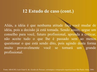 Fonte: ARAUJO, Luis César G. de. Gestão de Pessoas; estratégias e integração organizacional São Paulo: Atlas, 2006.
12 Estudo de caso (cont.)
Aliás, a idéia é que nenhuma atitude faça você mudar de
idéia, pois a decisão já está tomada. Sendo assim, segue um
conselho para você, futuro profissional, aprenda a criticar,
não aceite tudo o que lhe é passado sem ao menos
questionar o que está sendo dito, pois agindo desta forma
muito provavelmente você se tornará um grande
profissional.
 