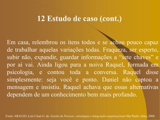 Fonte: ARAUJO, Luis César G. de. Gestão de Pessoas; estratégias e integração organizacional São Paulo: Atlas, 2006.
12 Estudo de caso (cont.)
Em casa, relembrou os itens todos e se achou pouco capaz
de trabalhar aquelas variações todas. Fraqueza, ser esperto,
subir não, expandir, guardar informações a “sete chaves” e
por aí vai. Ainda ligou para a noiva Raquel, formada em
psicologia, e contou toda a conversa. Raquel disse
simplesmente: seja você e ponto. Daniel não captou a
mensagem e insistiu. Raquel achava que essas alternativas
dependem de um conhecimento bem mais profundo.
 