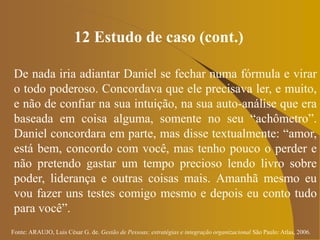 Fonte: ARAUJO, Luis César G. de. Gestão de Pessoas; estratégias e integração organizacional São Paulo: Atlas, 2006.
12 Estudo de caso (cont.)
De nada iria adiantar Daniel se fechar numa fórmula e virar
o todo poderoso. Concordava que ele precisava ler, e muito,
e não de confiar na sua intuição, na sua auto-análise que era
baseada em coisa alguma, somente no seu “achômetro”.
Daniel concordara em parte, mas disse textualmente: “amor,
está bem, concordo com você, mas tenho pouco o perder e
não pretendo gastar um tempo precioso lendo livro sobre
poder, liderança e outras coisas mais. Amanhã mesmo eu
vou fazer uns testes comigo mesmo e depois eu conto tudo
para você”.
 