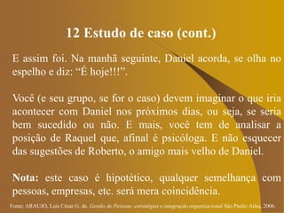 Fonte: ARAUJO, Luis César G. de. Gestão de Pessoas; estratégias e integração organizacional São Paulo: Atlas, 2006.
12 Estudo de caso (cont.)
E assim foi. Na manhã seguinte, Daniel acorda, se olha no
espelho e diz: “É hoje!!!”.
Você (e seu grupo, se for o caso) devem imaginar o que iria
acontecer com Daniel nos próximos dias, ou seja, se seria
bem sucedido ou não. E mais, você tem de analisar a
posição de Raquel que, afinal é psicóloga. E não esquecer
das sugestões de Roberto, o amigo mais velho de Daniel.
Nota: este caso é hipotético, qualquer semelhança com
pessoas, empresas, etc. será mera coincidência.
 