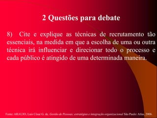 Fonte: ARAUJO, Luis César G. de. Gestão de Pessoas; estratégias e integração organizacional São Paulo: Atlas, 2006.
2 Questões para debate
8) Cite e explique as técnicas de recrutamento tão
essenciais, na medida em que a escolha de uma ou outra
técnica irá influenciar e direcionar todo o processo e
cada público é atingido de uma determinada maneira.
 