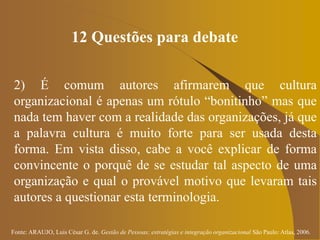 Fonte: ARAUJO, Luis César G. de. Gestão de Pessoas; estratégias e integração organizacional São Paulo: Atlas, 2006.
12 Questões para debate
2) É comum autores afirmarem que cultura
organizacional é apenas um rótulo “bonitinho” mas que
nada tem haver com a realidade das organizações, já que
a palavra cultura é muito forte para ser usada desta
forma. Em vista disso, cabe a você explicar de forma
convincente o porquê de se estudar tal aspecto de uma
organização e qual o provável motivo que levaram tais
autores a questionar esta terminologia.
 