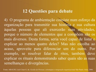 Fonte: ARAUJO, Luis César G. de. Gestão de Pessoas; estratégias e integração organizacional São Paulo: Atlas, 2006.
12 Questões para debate
4) O programa de ambientação consiste num esforço da
organização para transmitir sua história e sua cultura
àquelas pessoas que ali exercerão suas atividades,
porque o número de elementos que a compõem são os
mais diversos. Desta forma, seria você capaz de listar e
explicar ao menos quatro deles? Mas não escolha ao
acaso, aproveite para diferenciar um do outro. Por
exemplo, se resolver falar de ritos, também deve
explicar os rituais demonstrando saber quais são as suas
semelhanças e divergências.
 
