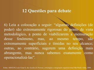 Fonte: ARAUJO, Luis César G. de. Gestão de Pessoas; estratégias e integração organizacional São Paulo: Atlas, 2006.
12 Questões para debate
6) Leia a colocação a seguir: “algumas definições (de
poder) são extremamente rigorosas do ponto de vista
metodológico, a ponto de viabilizarem a mensuração
desse fenômeno, mas, ao mesmo tempo, são
extremamente superficiais e tímidas no seu alcance;
outras, ao contrário, sugerem uma definição mais
abrangente, mas nunca sabemos exatamente como
operacionalizá-las”.
 