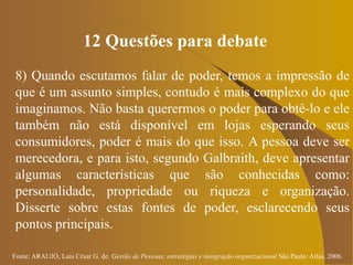 Fonte: ARAUJO, Luis César G. de. Gestão de Pessoas; estratégias e integração organizacional São Paulo: Atlas, 2006.
12 Questões para debate
8) Quando escutamos falar de poder, temos a impressão de
que é um assunto simples, contudo é mais complexo do que
imaginamos. Não basta querermos o poder para obtê-lo e ele
também não está disponível em lojas esperando seus
consumidores, poder é mais do que isso. A pessoa deve ser
merecedora, e para isto, segundo Galbraith, deve apresentar
algumas características que são conhecidas como:
personalidade, propriedade ou riqueza e organização.
Disserte sobre estas fontes de poder, esclarecendo seus
pontos principais.
 