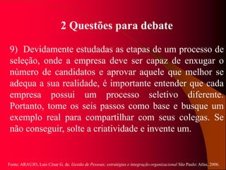 Fonte: ARAUJO, Luis César G. de. Gestão de Pessoas; estratégias e integração organizacional São Paulo: Atlas, 2006.
2 Questões para debate
9) Devidamente estudadas as etapas de um processo de
seleção, onde a empresa deve ser capaz de enxugar o
número de candidatos e aprovar aquele que melhor se
adequa a sua realidade, é importante entender que cada
empresa possui um processo seletivo diferente.
Portanto, tome os seis passos como base e busque um
exemplo real para compartilhar com seus colegas. Se
não conseguir, solte a criatividade e invente um.
 
