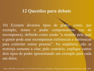 Fonte: ARAUJO, Luis César G. de. Gestão de Pessoas; estratégias e integração organizacional São Paulo: Atlas, 2006.
12 Questões para debate
10) Existem diversos tipos de poder, como, por
exemplo, temos o poder compensatório (ou de
recompensa), definido como sendo “a medida pela qual
o gestor pode usar recompensas extrínsecas e intrínsecas
para controlar outras pessoas”. Na seqüência, não se
restrinja somente a citar, pelo contrário, explique outros
dois tipos de poder apresentando um exemplo para cada
um deles.
 