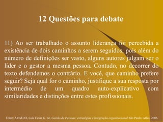 Fonte: ARAUJO, Luis César G. de. Gestão de Pessoas; estratégias e integração organizacional São Paulo: Atlas, 2006.
12 Questões para debate
11) Ao ser trabalhado o assunto liderança foi percebida a
existência de dois caminhos a serem seguidos, pois além do
número de definições ser vasto, alguns autores julgam ser o
líder e o gestor a mesma pessoa. Contudo, no decorrer do
texto defendemos o contrário. E você, que caminho prefere
seguir? Seja qual for o caminho, justifique a sua resposta por
intermédio de um quadro auto-explicativo com
similaridades e distinções entre estes profissionais.
 