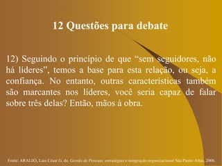 Fonte: ARAUJO, Luis César G. de. Gestão de Pessoas; estratégias e integração organizacional São Paulo: Atlas, 2006.
12 Questões para debate
12) Seguindo o princípio de que “sem seguidores, não
há líderes”, temos a base para esta relação, ou seja, a
confiança. No entanto, outras características também
são marcantes nos líderes, você seria capaz de falar
sobre três delas? Então, mãos à obra.
 