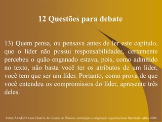 Fonte: ARAUJO, Luis César G. de. Gestão de Pessoas; estratégias e integração organizacional São Paulo: Atlas, 2006.
12 Questões para debate
13) Quem pensa, ou pensava antes de ler este capítulo,
que o líder não possui responsabilidades, certamente
percebeu o quão enganado estava, pois, como admitido
no texto, não basta você ter os atributos de um líder,
você tem que ser um líder. Portanto, como prova de que
você entendeu os compromissos do líder, apresente três
deles.
 