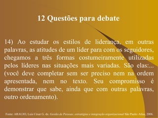 Fonte: ARAUJO, Luis César G. de. Gestão de Pessoas; estratégias e integração organizacional São Paulo: Atlas, 2006.
12 Questões para debate
14) Ao estudar os estilos de liderança, em outras
palavras, as atitudes de um líder para com os seguidores,
chegamos a três formas costumeiramente utilizadas
pelos líderes nas situações mais variadas. São elas:...
(você deve completar sem ser preciso nem na ordem
apresentada, nem no texto. Seu compromisso é
demonstrar que sabe, ainda que com outras palavras,
outro ordenamento).
 