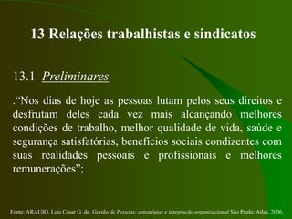 Fonte: ARAUJO, Luis César G. de. Gestão de Pessoas; estratégias e integração organizacional São Paulo: Atlas, 2006.
13 Relações trabalhistas e sindicatos
13.1 Preliminares
.“Nos dias de hoje as pessoas lutam pelos seus direitos e
desfrutam deles cada vez mais alcançando melhores
condições de trabalho, melhor qualidade de vida, saúde e
segurança satisfatórias, benefícios sociais condizentes com
suas realidades pessoais e profissionais e melhores
remunerações”;
 