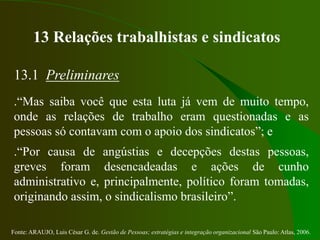 Fonte: ARAUJO, Luis César G. de. Gestão de Pessoas; estratégias e integração organizacional São Paulo: Atlas, 2006.
13 Relações trabalhistas e sindicatos
13.1 Preliminares
.“Mas saiba você que esta luta já vem de muito tempo,
onde as relações de trabalho eram questionadas e as
pessoas só contavam com o apoio dos sindicatos”; e
.“Por causa de angústias e decepções destas pessoas,
greves foram desencadeadas e ações de cunho
administrativo e, principalmente, político foram tomadas,
originando assim, o sindicalismo brasileiro”.
 