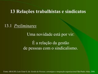 Fonte: ARAUJO, Luis César G. de. Gestão de Pessoas; estratégias e integração organizacional São Paulo: Atlas, 2006.
13 Relações trabalhistas e sindicatos
13.1 Preliminares
Uma novidade está por vir:
É a relação da gestão
de pessoas com o sindicalismo.
 