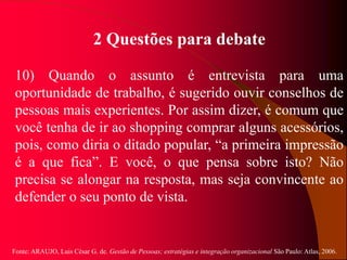 Fonte: ARAUJO, Luis César G. de. Gestão de Pessoas; estratégias e integração organizacional São Paulo: Atlas, 2006.
2 Questões para debate
10) Quando o assunto é entrevista para uma
oportunidade de trabalho, é sugerido ouvir conselhos de
pessoas mais experientes. Por assim dizer, é comum que
você tenha de ir ao shopping comprar alguns acessórios,
pois, como diria o ditado popular, “a primeira impressão
é a que fica”. E você, o que pensa sobre isto? Não
precisa se alongar na resposta, mas seja convincente ao
defender o seu ponto de vista.
 
