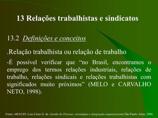 Fonte: ARAUJO, Luis César G. de. Gestão de Pessoas; estratégias e integração organizacional São Paulo: Atlas, 2006.
13 Relações trabalhistas e sindicatos
13.2 Definições e conceitos
.Relação trabalhista ou relação de trabalho
-É possível verificar que “no Brasil, encontramos o
emprego dos termos relações industriais, relações de
trabalho, relações sindicais e relações trabalhistas com
significados muito próximos” (MELO e CARVALHO
NETO, 1998).
 