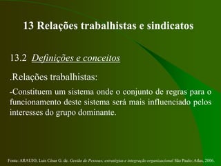 Fonte: ARAUJO, Luis César G. de. Gestão de Pessoas; estratégias e integração organizacional São Paulo: Atlas, 2006.
13 Relações trabalhistas e sindicatos
13.2 Definições e conceitos
.Relações trabalhistas:
-Constituem um sistema onde o conjunto de regras para o
funcionamento deste sistema será mais influenciado pelos
interesses do grupo dominante.
 