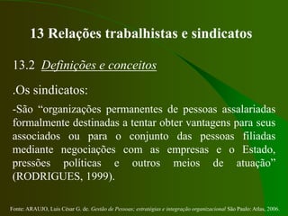 Fonte: ARAUJO, Luis César G. de. Gestão de Pessoas; estratégias e integração organizacional São Paulo: Atlas, 2006.
13 Relações trabalhistas e sindicatos
13.2 Definições e conceitos
.Os sindicatos:
-São “organizações permanentes de pessoas assalariadas
formalmente destinadas a tentar obter vantagens para seus
associados ou para o conjunto das pessoas filiadas
mediante negociações com as empresas e o Estado,
pressões políticas e outros meios de atuação”
(RODRIGUES, 1999).
 
