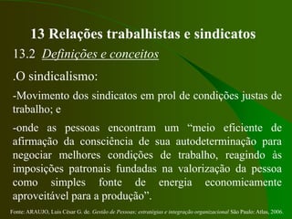 Fonte: ARAUJO, Luis César G. de. Gestão de Pessoas; estratégias e integração organizacional São Paulo: Atlas, 2006.
13 Relações trabalhistas e sindicatos
13.2 Definições e conceitos
.O sindicalismo:
-Movimento dos sindicatos em prol de condições justas de
trabalho; e
-onde as pessoas encontram um “meio eficiente de
afirmação da consciência de sua autodeterminação para
negociar melhores condições de trabalho, reagindo às
imposições patronais fundadas na valorização da pessoa
como simples fonte de energia economicamente
aproveitável para a produção”.
 