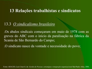 Fonte: ARAUJO, Luis César G. de. Gestão de Pessoas; estratégias e integração organizacional São Paulo: Atlas, 2006.
13 Relações trabalhistas e sindicatos
13.3 O sindicalismo brasileiro
.Os abalos sindicais começaram em maio de 1978 com as
greves do ABC com o início da paralisação na fábrica da
Scania de São Bernardo do Campo;
.O sindicato nasce da vontade e necessidade do povo;
 