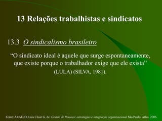 Fonte: ARAUJO, Luis César G. de. Gestão de Pessoas; estratégias e integração organizacional São Paulo: Atlas, 2006.
13 Relações trabalhistas e sindicatos
13.3 O sindicalismo brasileiro
“O sindicato ideal é aquele que surge espontaneamente,
que existe porque o trabalhador exige que ele exista”
(LULA) (SILVA, 1981).
 