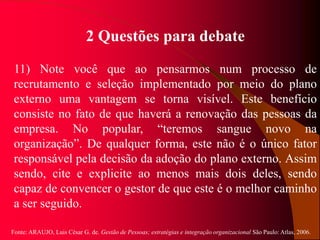 Fonte: ARAUJO, Luis César G. de. Gestão de Pessoas; estratégias e integração organizacional São Paulo: Atlas, 2006.
2 Questões para debate
11) Note você que ao pensarmos num processo de
recrutamento e seleção implementado por meio do plano
externo uma vantagem se torna visível. Este benefício
consiste no fato de que haverá a renovação das pessoas da
empresa. No popular, “teremos sangue novo na
organização”. De qualquer forma, este não é o único fator
responsável pela decisão da adoção do plano externo. Assim
sendo, cite e explicite ao menos mais dois deles, sendo
capaz de convencer o gestor de que este é o melhor caminho
a ser seguido.
 