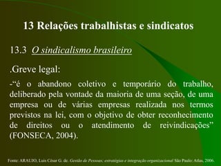 Fonte: ARAUJO, Luis César G. de. Gestão de Pessoas; estratégias e integração organizacional São Paulo: Atlas, 2006.
13 Relações trabalhistas e sindicatos
13.3 O sindicalismo brasileiro
.Greve legal:
-“é o abandono coletivo e temporário do trabalho,
deliberado pela vontade da maioria de uma seção, de uma
empresa ou de várias empresas realizada nos termos
previstos na lei, com o objetivo de obter reconhecimento
de direitos ou o atendimento de reivindicações”
(FONSECA, 2004).
 