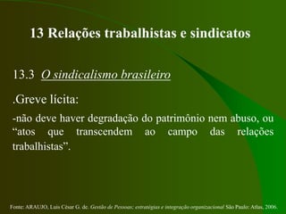 Fonte: ARAUJO, Luis César G. de. Gestão de Pessoas; estratégias e integração organizacional São Paulo: Atlas, 2006.
13 Relações trabalhistas e sindicatos
13.3 O sindicalismo brasileiro
.Greve lícita:
-não deve haver degradação do patrimônio nem abuso, ou
“atos que transcendem ao campo das relações
trabalhistas”.
 