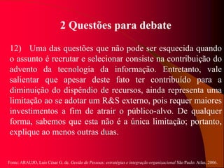 Fonte: ARAUJO, Luis César G. de. Gestão de Pessoas; estratégias e integração organizacional São Paulo: Atlas, 2006.
2 Questões para debate
12) Uma das questões que não pode ser esquecida quando
o assunto é recrutar e selecionar consiste na contribuição do
advento da tecnologia da informação. Entretanto, vale
salientar que apesar deste fato ter contribuído para a
diminuição do dispêndio de recursos, ainda representa uma
limitação ao se adotar um R&S externo, pois requer maiores
investimentos a fim de atrair o público-alvo. De qualquer
forma, sabemos que esta não é a única limitação; portanto,
explique ao menos outras duas.
 