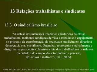 Fonte: ARAUJO, Luis César G. de. Gestão de Pessoas; estratégias e integração organizacional São Paulo: Atlas, 2006.
13 Relações trabalhistas e sindicatos
13.3 O sindicalismo brasileiro
“A defesa dos interesses imediatos e históricos da classe
trabalhadora, melhores condições de vida e trabalho e o engajamento
no processo de transformação da sociedade brasileira em direção à
democracia e ao socialismo. Organizar, representar sindicalmente e
dirigir numa perspectiva classista a luta dos trabalhadores brasileiros
da cidade e do campo, do setor público e privado,
dos ativos e inativos” (CUT, 2005).
 