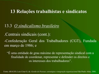 Fonte: ARAUJO, Luis César G. de. Gestão de Pessoas; estratégias e integração organizacional São Paulo: Atlas, 2006.
13 Relações trabalhistas e sindicatos
13.3 O sindicalismo brasileiro
.Centrais sindicais (cont.):
-Confederação Geral dos Trabalhadores (CGT), Fundada
em março de 1986; e
“É uma entidade de grau máximo de representação sindical com a
finalidade de coordenar, representar e defender os direitos e
os interesses dos trabalhadores”.
 