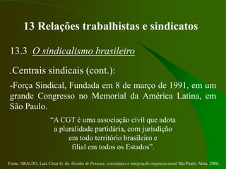 Fonte: ARAUJO, Luis César G. de. Gestão de Pessoas; estratégias e integração organizacional São Paulo: Atlas, 2006.
13 Relações trabalhistas e sindicatos
13.3 O sindicalismo brasileiro
.Centrais sindicais (cont.):
-Força Sindical, Fundada em 8 de março de 1991, em um
grande Congresso no Memorial da América Latina, em
São Paulo.
“A CGT é uma associação civil que adota
a pluralidade partidária, com jurisdição
em todo território brasileiro e
filial em todos os Estados”.
 