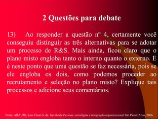 Fonte: ARAUJO, Luis César G. de. Gestão de Pessoas; estratégias e integração organizacional São Paulo: Atlas, 2006.
2 Questões para debate
13) Ao responder a questão nº 4, certamente você
conseguiu distinguir as três alternativas para se adotar
um processo de R&S. Mais ainda, ficou claro que o
plano misto engloba tanto o interno quanto o externo. E
é neste ponto que uma questão se faz necessária, pois se
ele engloba os dois, como podemos proceder ao
recrutamento e seleção no plano misto? Explique tais
processos e adicione seus comentários.
 
