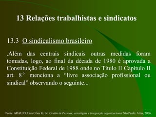 Fonte: ARAUJO, Luis César G. de. Gestão de Pessoas; estratégias e integração organizacional São Paulo: Atlas, 2006.
13 Relações trabalhistas e sindicatos
13.3 O sindicalismo brasileiro
.Além das centrais sindicais outras medidas foram
tomadas, logo, ao final da década de 1980 é aprovada a
Constituição Federal de 1988 onde no Título II Capítulo II
art. 8° menciona a “livre associação profissional ou
sindical” observando o seguinte...
 